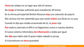 Tiene los	relojes	en	un	lugar	que	sólo	él	conoce
No	tengo el	tiempo	suficiente	para	estudiarme	20	temas
En	la	vitrina	principal	del	British	Museum hay una	colección	de	joyería
Mis	vecinos	me	han	advertido	que	esta	noche	habrá una	fiesta	en	su	casa
Cuando	le	dijo	que	estaba	enamorada	de	él,	se	puso rojo
Pon toda	tu	atención	al	GPS	o	no	llegaremos	nunca	a	nuestro	destino
El	nuevo	sistema	informático	da	información	a	todos	por	igual
Me	dijo que	había	sido	él	quien	había	robado	tu	jersey
El	traumatismo	no	tiene gravedad
@pephernandez www.apuntesdelengua.com/blog
 