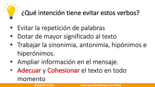 ¿Qué	intención	tiene	evitar	estos	verbos?
• Evitar	la	repetición	de	palabras
• Dotar	de	mayor	significado	al	texto
• Trabajar	la	sinonimia,	antonimia,	hipónimos e	
hiperónimos.
• Ampliar	información	en	el	mensaje.
• Adecuar y	Cohesionar el	texto	en	todo	
momento
@pephernandez www.apuntesdelengua.com/blog
 