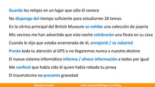 Guarda	los	relojes	en	un	lugar	que	sólo	él	conoce
No	dispongo	del	tiempo	suficiente	para	estudiarme	20	temas
En	la	vitrina	principal	del	British	Museum se	exhibe	una	colección	de	joyería
Mis	vecinos	me	han	advertido	que	esta	noche	celebrarán	una	fiesta	en	su	casa
Cuando	le	dijo	que	estaba	enamorada	de	él,	enrojeció	/	se	ruborizó
Presta	toda	tu	atención	al	GPS	o	no	llegaremos	nunca	a	nuestro	destino
El	nuevo	sistema	informático	informa	/	ofrece	información	a	todos	por	igual
Me	confesó	que	había	sido	él	quien	había	robado	tu	jersey
El	traumatismo	no	presenta	gravedad
@pephernandez www.apuntesdelengua.com/blog
 