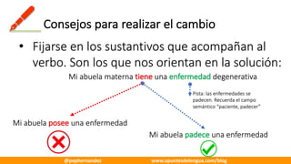 Consejos	para	realizar	el	cambio
• Fijarse	en	los	sustantivos	que	acompañan	al	
verbo.	Son	los	que	nos	orientan	en	la	solución:
Mi	abuela	materna	tiene una	enfermedad degenerativa
Mi	abuela	posee	una	enfermedad
Mi	abuela	padece una	enfermedad
Pista:	las	enfermedades	se	
padecen.	Recuerda	el	campo	
semántico	“paciente,	padecer”
@pephernandez www.apuntesdelengua.com/blog
 