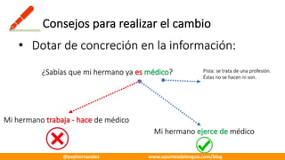 Consejos	para	realizar	el	cambio
• Dotar	de	concreción	en	la	información:
¿Sabías	que	mi	hermano	ya	es	médico?
Mi	hermano	trabaja	- hace	de	médico
Mi	hermano	ejerce	de	médico
Pista:	se	trata	de	una	profesión.	
Éstas	no	se	hacen	ni	son.
@pephernandez www.apuntesdelengua.com/blog
 
