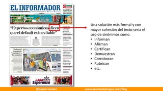 Una	solución	más	formal	y	con	
mayor	cohesión	del	texto	sería	el	
uso	de	sinónimos	como:
• Informan
• Afirman
• Certifican
• Demuestran
• Corroboran
• Rubrican
• etc.
@pephernandez www.apuntesdelengua.com/blog
 