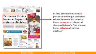 La	falta	del	determinante	LAS
preside	un	titular	que	podríamos	
reformular	como	“Las	primeras	
lluvias	provocan el	colapso	del	
sistema	eléctrico”	o	“Las	primeras	
lluvias	colapsan el	sistema	
eléctrico”
@pephernandez www.apuntesdelengua.com/blog
 