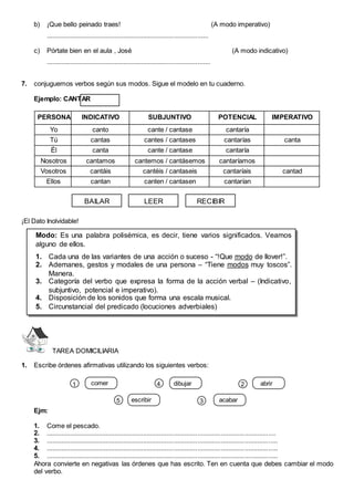 b) ¡Que bello peinado traes! (A modo imperativo)
..........................................................................................
c) Pórtate bien en el aula , José (A modo indicativo)
...........................................................................................
7. conjuguemos verbos según sus modos. Sigue el modelo en tu cuaderno.
Ejemplo: CANTAR
PERSONA INDICATIVO SUBJUNTIVO POTENCIAL IMPERATIVO
Yo canto cante / cantase cantaría
Tú cantas cantes / cantases cantarías canta
Él canta cante / cantase cantaría
Nosotros cantamos cantemos / cantásemos cantaríamos
Vosotros cantáis cantéis / cantaseis cantaríais cantad
Ellos cantan canten / cantasen cantarían
¡El Dato Inolvidable!
TAREA DOMICILIARIA
1. Escribe órdenes afirmativas utilizando los siguientes verbos:
comer abrir
acabar
escribir
1 2
3
4
5
dibujar
Ejm:
1. Come el pescado.
2. ...............................................................................................................................
3. ................................................................................................................................
4. ................................................................................................................................
5. ................................................................................................................................
Ahora convierte en negativas las órdenes que has escrito. Ten en cuenta que debes cambiar el modo
del verbo.
Modo: Es una palabra polisémica, es decir, tiene varios significados. Veamos
alguno de ellos.
1. Cada una de las variantes de una acción o suceso - “!Que modo de llover!”.
2. Ademanes, gestos y modales de una persona – “Tiene modos muy toscos”.
Manera.
3. Categoría del verbo que expresa la forma de la acción verbal – (Indicativo,
subjuntivo, potencial e imperativo).
4. Disposición de los sonidos que forma una escala musical.
5. Circunstancial del predicado (locuciones adverbiales)
BAILAR LEER RECIBIR
 