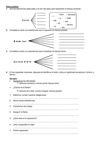Parte práctica
1. Une las desinencias adecuadas a la raíz del verbo para expresarlo en tiempo presente.
Escrib
- í
- iré
- iran - iremos
- iste
- o
- en
- ió
- ieron
- es
- e
2. Completa el verbo con desinencias que lo expresen en tiempo pasado :
la v
3. Completa el verbo con desinencias que lo expresen en tiempo futuro.
co m
4. En las siguientes oraciones, después de identificar el verbo, indica el significado de persona, número, y
tiempo.
Ejemplo:
 Superamos las dificultades.
1ra
persona (nosotros); número plural; tiempo futuro
 ¿Estuvo en la fiesta?
3ra
persona (él o ella); número singular; tiempo pasado.
1. Debemos cumplir nuestras obligaciones.
................................................................................................................................
2. Hacen serias advertencias.
................................................................................................................................
3. Correremos ese riesgo.
................................................................................................................................
4. Inauguró la fiesta.
................................................................................................................................
5. ¿Qué viste en la exposición?
................................................................................................................................
6. ¿Han suspendido el viaje?
................................................................................................................................
7. Pronto regresarán.
................................................................................................................................
 