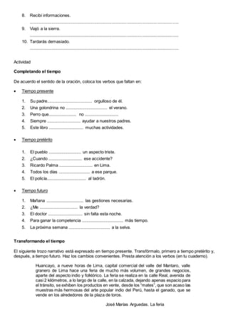 8. Recibí informaciones.
................................................................................................................................
9. Viajó a la sierra.
................................................................................................................................
10. Tardarás demasiado.
................................................................................................................................
Actividad
Completando el tiempo
De acuerdo el sentido de la oración, coloca los verbos que faltan en:
 Tiempo presente
1. Su padre....................................... orgulloso de él.
2. Una golondrina no .................................... el verano.
3. Perro que........................ no .............................
4. Siempre ............................. ayudar a nuestros padres.
5. Este libro .............................. muchas actividades.
 Tiempo pretérito
1. El pueblo ............................ un aspecto triste.
2. ¿Cuando ............................. ese accidente?
3. Ricardo Palma ............................. en Lima.
4. Todos los días ........................... a ese parque.
5. El policía.................................. al ladrón.
 Tiempo futuro
1. Mañana ................................ las gestiones necesarias.
2. ¿Me ................................. la verdad?
3. El doctor .............................. sin falta esta noche.
4. Para ganar la competencia .................................... más tiempo.
5. La próxima semana .................................... a la selva.
Transformando el tiempo
El siguiente trozo narrativo está expresado en tiempo presente. Transfórmalo, primero a tiempo pretérito y,
después, a tiempo futuro. Haz los cambios convenientes. Presta atención a los verbos (en tu cuaderno).
Huancayo, a nueve horas de Lima, capital comercial del valle del Mantaro, valle
granero de Lima hace una feria de mucho más volumen, de grandes negocios,
aparte del aspecto indio y folklórico. La feria se realiza en la calle Real, avenida de
casi 2 kilómetros, a lo largo de la calle, en la calzada, dejando apenas espacio para
el tránsito, se exhiben los productos en vente, desde los “mates”, que son acaso las
muestras más hermosas del arte popular indio del Perú, hasta el ganado, que se
vende en los alrededores de la plaza de toros.
José Marías Arguedas. La feria
 