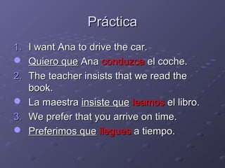 Práctica
1. I want Ana to drive the car.
 Quiero que Ana conduzca el coche.
2. The teacher insists that we read the
   book.
 La maestra insiste que leamos el libro.
3. We prefer that you arrive on time.
 Preferimos que llegues a tiempo.
 