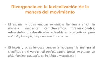 Divergencia en la lexicalización de la
manera del movimiento
• El español y otras lenguas románicas tienden a añadir la
manera mediante complementos preposicionales,
adverbiales o subordinadas adverbiales y adjetivas: pasó
rodando, fue a pie, llegó montando a caballo
• El inglés y otras lenguas tienden a incorporar la manera al
significado del verbo: roll (rodar), tiptoe (andar en puntas de
pie), ride (montar, andar en bicicleta o motocicleta).
 