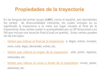 Propiedades de la trayectoria
En las lenguas del primer grupo (LMV), como el español, son abundantes
los verbos de direccionalidad inherente, los cuales incluyen en su
significado la trayectoria o la meta (un lugar situado al final de la
trayectoria). Esos verbos suelen ir acompañados por un SP direccional o un
SN que incluye una locación final (Cruzó un puente). Estos verbos pueden
ser de tres tipos:
- Verbos que indican el final de la trayectoria: ir, llegar, entrar, irrumpir,
venir, subir, bajar, descender, volver, etc.
- Verbos que indican el origen de la trayectoria: salir, partir, regresar,
retroceder, etc.
- Verbos que indican el curso o fondo de la trayectoria: cruzar, pasar,
atravesar, etc.
 