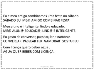 Eu e meu amigo combinamos uma festa no sábado.
SÁBADO EU ME@ AMIGO COMBINAR FESTA.
Meu aluno é inteligente, lindo e educado.
ME@ ALUN@ EDUCAD@, LIND@ E INTELIGENTE.
Eu gosto de conversar, passear, ler e namorar.
CONVERSAR PASSEAR LER NAMORAR GOSTAR EU.
Com licença quero beber água .
AGUA QUER BEBER COM LICENÇA.
Disciplina de LIBRAS
 