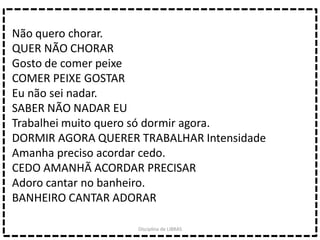 Não quero chorar.
QUER NÃO CHORAR
Gosto de comer peixe
COMER PEIXE GOSTAR
Eu não sei nadar.
SABER NÃO NADAR EU
Trabalhei muito quero só dormir agora.
DORMIR AGORA QUERER TRABALHAR Intensidade
Amanha preciso acordar cedo.
CEDO AMANHÃ ACORDAR PRECISAR
Adoro cantar no banheiro.
BANHEIRO CANTAR ADORAR
Disciplina de LIBRAS
 
