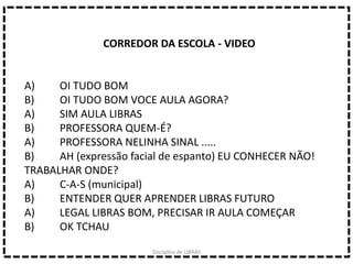 CORREDOR DA ESCOLA - VIDEO
A) OI TUDO BOM
B) OI TUDO BOM VOCE AULA AGORA?
A) SIM AULA LIBRAS
B) PROFESSORA QUEM-É?
A) PROFESSORA NELINHA SINAL .....
B) AH (expressão facial de espanto) EU CONHECER NÃO!
TRABALHAR ONDE?
A) C-A-S (municipal)
B) ENTENDER QUER APRENDER LIBRAS FUTURO
A) LEGAL LIBRAS BOM, PRECISAR IR AULA COMEÇAR
B) OK TCHAU
Disciplina de LIBRAS
 