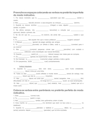 Preencheos espaçoscolocando os verbosno pretérito imperfeito
do modo indicativo.
1. Foi nesse momento que tu ______________ (perceber) que eles _____________ (estar) a
mentir.
2. Nós ___________ (decidir) arrumar a casa enquanto as crianças ______________ (dormir).
3. Quando os nossos vizinhos ______________ (chegar) a casa, alguém _________________
(andar) no jardim.
4. Na última semana, nós _______________ (encontrar) a solução que _______________
(procurar) desde o primeiro dia.
5. No dia em que eu ____________ (ir) visitá-lo, ele ainda não ______________ (saber) o que
fazer.
6. Tu ____________ (ler) aquele livro que o nosso professor ____________ (sugerir) sempre?
7. O Manuel ___________ (gostar) de pregar partidas aos amigos.
8. Tu _________________(escrever) um bilhete à Dália, onde a ____________ (convidar) para ir
ao cinema?
9. Nós ____________(comprar) pequenas coisas que __________(escolher) com cuidado e
____________ (oferecer) como recordação aos nossos familiares.
10. Quando __________ (partir) já ___________ (deixar) espaço nas malas para as compras.
11. Eu _____________ (gostar) de experimentar novos sabores.
12. No Carnaval, tu ______________ (costumar) pregar partidas a toda a gente.
13. Em pequeninos, vocês _____________ (cair) constantemente.
Verbos irregulares
14. Quando tu ____________ (ter) seis anos, _____________ (ser) muito endiabrado.
_____________ (fazer) trinta por uma linha.
16. Todos os dias __________ (ouvir) ralhetes e muitas vezes _________ (estar) de castigo, mas
__________ (dizer) que não te ___________ (importar).
17. Nós __________ (fazer) de conta que ___________ (estar) zangados, mas ___________ (ter)
dificuldades em não rir. ___________ (ir) longe de ti e ____________ (ouvir) as tuas reclamações.
18. Nós __________ (dizer) que ___________ (ser) severos, mas __________ (saber) que só a
muito custo.
Coloca os verbos entre parêntesis no pretérito perfeito do modo
indicativo.
1. Eles _____________ (comer) tudo.
2. Tu ______________ (partir) o copo.
3. Nós ___________________ (andar) dois quilómetros ontem à tarde.
4. Esta manhã, eu _________________-me (lembrar) que eram os teus anos e ___________ -te
(telefonar).
5. Quando tu ______________(atender) o telefone e ___________ (falar), eu ___________-te
(achar) estranho: depois ______________ (perceber) que te tinha acordado.
 