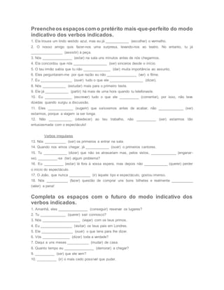 Preencheos espaçoscom o pretérito mais-que-perfeito do modo
indicativo dos verbos indicados.
1. Ela trouxe um lindo vestido azul, mas eu já ____________ (escolher) o vermelho.
2. O nosso amigo quis fazer-nos uma surpresa, levando-nos ao teatro. No entanto, tu já
________________ (assistir) à peça.
3. Nós _______________ (estar) na sala uns minutos antes de nós chegarmos.
4. Ela concordou que nós _________________ (ser) sinceros desde o início.
5. O teu irmão sabia que tu não ______________ (dar) muita importância ao assunto.
6. Eles perguntaram-me por que razão eu não _______________ (ver) o filme.
7. Eu ________________ (ouvir) tudo o que ele _________________ (dizer).
8. Nós ____________ (estudar) mais para o primeiro teste.
9. Ele já ____________ (partir) há mais de uma hora quando tu telefonaste.
10. Eu ______________ (escrever) tudo o que ele __________ (comentar), por isso, não teve
dúvidas quando surgiu a discussão.
11. Eles _____________ (sugerir) que saíssemos antes de acabar, não _____________ (ser)
estarmos, porque a viagem ia ser longa.
12. Não ____________ (obedecer) ao teu trabalho, não __________ (ser) estarmos tão
entusiasmada com o espectáculo!
Verbos irregulares
13. Nós ___________ (ser) os primeiros a entrar na sala.
14. Quando nos vimos chegar, já ____________ (ouvir) o primeiros cantores.
15. Tu ____________ (dizer) que não se atrasariam mas, pelos vistos, _____________ (enganar-
se). __________-se (ter) algum problema?
16. Eu __________ (estar) lá fora à vossa espera, mas depois não ____________ (querer) perder
o início do espectáculo.
17. O João, que nunca ___________ (ir) àquele tipo e espectáculo, gostou imenso.
18. Nós ___________ (fazer) questão de comprar uns bons bilhetes e realmente ___________
(valer) a pena!
Completa os espaços com o futuro do modo indicativo dos
verbos indicados.
1. Amanhã, eles _______________ (conseguir) reservar os lugares?
2. Tu _____________ (querer) sair connosco?
3. Nós ___________________ (viajar) com os teus primos.
4. Eu ________________ (visitar) os teus pais em Londres.
5. Ele ________________ (ouvir) o que tens para lhe dizer.
6. Vós ______________ (dizer) toda a verdade?
7. Daqui a uns meses ___________ (mudar) de casa.
8. Quanto tempo eu _______________ (demorar) a chegar?
9. __________ (ser) que ele vem?
10. __________ (ir) o mais cedo possível que puder.
 