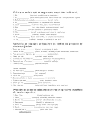Coloca os verbos que se seguem no tempo do condicional.
1. Ela ______________ (ser) mais simpática, se se risse mais….
2. Eu ______________ (estar) menos preocupada, se soubesse que a situação não era urgente.
3. Se tu tivesses mais cuidado, ______________ (correr) melhor.
4. Eu ____________ (dizer) que isso ao me parece muito acertado!
5. Vocês _____________ (ir) à minha festa, se eu vos convidasse?
6. Eles _______________ (ter) mais dinheiro, se economizassem mais!
7. Eu ____________ (estudar) bastante se gostasse da matéria.
8. Nós ______________ (correr), se andássemos a treinar há mais tempo.
9. Vocês ______________ (oferecer) dinheiro para o peditório?
10. Tu ______________ (fazer) telas bonitas, se comprasses mais óleos.
11. Eu ____________ (trabalhar) bastante, se gostasse do que faço.
Completa os espaços conjugando os verbos no presente do
modo conjuntivo.
1. Quero que tu me ___________ (chamar) se precisares de ajuda.
2. Embora eu não ____________ (gostar) de futebol, reconheço que é um desporto interessante.
3. Para aprenderem, é preciso que _____________ (perceber) bem.
4. Talvez nós não ____________ (acreditar), mas é verdade!
5. Espero que o meu irmão me ___________ (oferecer) o meu disco preferido.
6. É possível que o Francisco _____________ (assistir) à tua festa.
7. Oxalá vós não _____________ (precisar) de ajuda.
Verbos irregulares
8. Por mais que tu ____________ (dizer) não posso acreditar.
9. Espero que vocês __________ (ser) corajosos!
10. Oxalá nós ______________ (estar) certos!
11. Espero que todos os alunos ______________ (ir) ao cinema.
12. É preciso que eles _______________ (fazer) um esforço maior.
13. É bom que nós ________________ (ouvir) as notícias.
14. Não é que eu _____________ (estar) com febre, mas não me sinto nada bem.
Preencheos espaçoscolocando os verbosno pretérito imperfeito
do modo conjuntivo.
1. Se a Filipa ________________ (chegar) podíamos sair.
2. Se tu ______________ (conseguir) pintar bem, seria uma surpresa.
3. Se eles me ______________ (arranjar) a bicicleta ia dar uma volta.
4. Caso vocês ______________ (decidir) vir, avisavam-me.
5. Talvez tu ________________ (dever) dar-lhe uma explicação.
6. Se ele ________________ (comer) menos, ficará mais magro.
7. Pensava que tu _______________ (partir) mais cedo!
Verbos irregulares
 