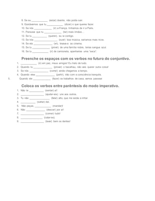 8. Se eu ____________ (estar) doente, não podia sair.
9. Gostávamos que tu ____________ (dizer) o que queres fazer.
10. Se nós _____________ (ir) a França, tínhamos de ir a Paris.
11. Pensava que tu _____________ (ter) mais irmãos…
12. Se tu ___________ (querer), eu ia contigo.
13. Se nós _________________ (ouvir) boa música, seríamos mais ricos.
14. Se ela ______________ (vir), levava-a ao cinema.
15. Se tu _____________ (provir) de uma família nobre, terias sangue azul.
16. Se tu ____________ (ir) de camioneta, apanharias uma “seca”.
Preenche os espaços com os verbos no futuro do conjuntivo.
1. ____________ (ir) em paz, meus amigos! Eu trato de tudo.
2. Quando tu ______________ (provar) o bacalhau, não vais querer outra coisa!
3. Se nós ______________ (correr) ainda chegamos a tempo.
4. Quando eles ______________ (partir), irão com a consciência tranquila.
5. Quando ele _____________ (fazer) os trabalhos de casa, vamos passear.
Coloca os verbos entre parêntesis do modo imperativo.
1. Não te ___________ (sentar) aí!
2. _________________ (ajudar-vos) uns aos outros.
3. Tu não _______________ (falar) alto, que me estás a irritar.
4. ___________ (saltar) daí.
5. Não peças, ____________ (mandar)!
6. Não ______________ (descer) por aí!
7. _________________ (comer) tudo!
8. ________________ (calar-se).
9. _________________ (lavar) bem os dentes!
 