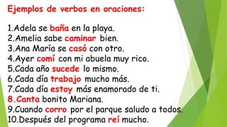Ejemplos de verbos en oraciones:
1.Adela se baña en la playa.
2.Amelia sabe caminar bien.
3.Ana María se casó con otro.
4.Ayer comí con mi abuela muy rico.
5.Cada año sucede lo mismo.
6.Cada día trabajo mucho más.
7.Cada día estoy más enamorado de ti.
8.Canta bonito Mariana.
9.Cuando corro por el parque saludo a todos.
10.Después del programa reí mucho.
 
