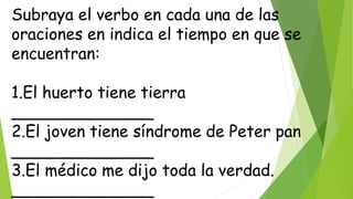 Subraya el verbo en cada una de las
oraciones en indica el tiempo en que se
encuentran:
1.El huerto tiene tierra
______________
2.El joven tiene síndrome de Peter pan
______________
3.El médico me dijo toda la verdad.
______________
 