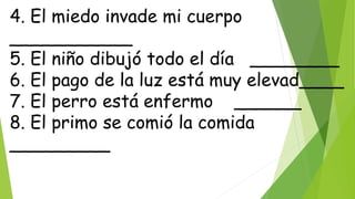4. El miedo invade mi cuerpo
___________
5. El niño dibujó todo el día ________
6. El pago de la luz está muy elevad____
7. El perro está enfermo ______
8. El primo se comió la comida
_________
 