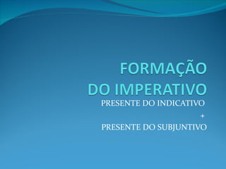 PRESENTE DO INDICATIVO  +  PRESENTE DO SUBJUNTIVO 