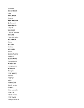 Pasarse sin
HANG ABOUT
Vagar
HANG BACK
Retraerse
HANG BEHIND
Quedarse atrás
HANG FROM
Colgar de
HANG OFF
Colgar (el teléfono)
HANG UP
Colgar (un cuadro)
HOLD BACK
Detener
HOLD ON
Continuar
HOLD OUT
Resistir
HURRY ALONG
Darse prisa
HURRY AWAY
Irse rápidamente
HURRY OFF
Irse rápidamente
HURRY UP
Darse prisa
JUMP ABOUT
Dar saltos
JUMP AT
Atacar
JUMP DOWN
Bajar de un salto
JUMP IN
Entrar de un salto
JUMP ON
Subir de un salto
JUMP OVER
Saltar por encima de
 