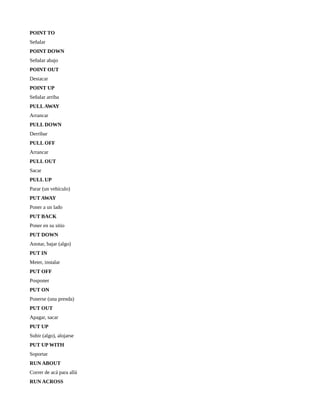 POINT TO
Señalar
POINT DOWN
Señalar abajo
POINT OUT
Destacar
POINT UP
Señalar arriba
PULL AWAY
Arrancar
PULL DOWN
Derribar
PULL OFF
Arrancar
PULL OUT
Sacar
PULL UP
Parar (un vehículo)
PUT AWAY
Poner a un lado
PUT BACK
Poner en su sitio
PUT DOWN
Anotar, bajar (algo)
PUT IN
Meter, instalar
PUT OFF
Posponer
PUT ON
Ponerse (una prenda)
PUT OUT
Apagar, sacar
PUT UP
Subir (algo), alojarse
PUT UP WITH
Soportar
RUN ABOUT
Correr de acá para allá
RUN ACROSS
 