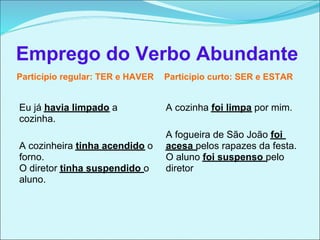 Emprego do Verbo Abundante
Particípio regular: TER e HAVER   Particípio curto: SER e ESTAR


Eu já havia limpado a             A cozinha foi limpa por mim.
cozinha.
                                  A fogueira de São João foi
A cozinheira tinha acendido o     acesa pelos rapazes da festa.
forno.                            O aluno foi suspenso pelo
O diretor tinha suspendido o      diretor
aluno.
 