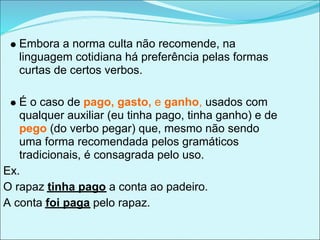 Embora a norma culta não recomende, na
   linguagem cotidiana há preferência pelas formas
   curtas de certos verbos.

   É o caso de pago, gasto, e ganho, usados com
   qualquer auxiliar (eu tinha pago, tinha ganho) e de
   pego (do verbo pegar) que, mesmo não sendo
   uma forma recomendada pelos gramáticos
   tradicionais, é consagrada pelo uso.
Ex.
O rapaz tinha pago a conta ao padeiro.
A conta foi paga pelo rapaz.
 