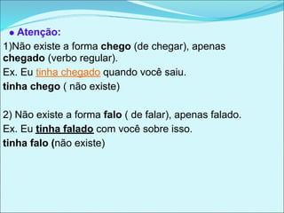 Atenção:
1)Não existe a forma chego (de chegar), apenas
chegado (verbo regular).
Ex. Eu tinha chegado quando você saiu.
tinha chego ( não existe)

2) Não existe a forma falo ( de falar), apenas falado.
Ex. Eu tinha falado com você sobre isso.
tinha falo (não existe)
 