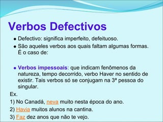 Verbos Defectivos
   Defectivo: significa imperfeito, defeituoso.
   São aqueles verbos aos quais faltam algumas formas.
   É o caso de:

   Verbos impessoais: que indicam fenômenos da
   natureza, tempo decorrido, verbo Haver no sentido de
   existir. Tais verbos só se conjugam na 3ª pessoa do
   singular.
Ex.
1) No Canadá, neva muito nesta época do ano.
2) Havia muitos alunos na cantina.
3) Faz dez anos que não te vejo.
 