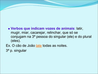 Verbos que indicam vozes de animais: latir,
   mugir, miar, cacarejar, relinchar, que só se
   conjugam na 3ª pessoa do singular (ele) e do plural
   (eles).
Ex. O cão de João late todas as noites.
3ª p. singular
 