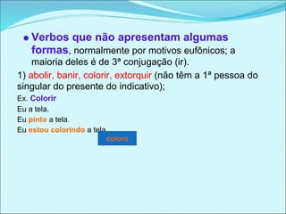 Verbos que não apresentam algumas
    formas, normalmente por motivos eufônicos; a
    maioria deles é de 3ª conjugação (ir).
1) abolir, banir, colorir, extorquir (não têm a 1ª pessoa do
singular do presente do indicativo);
Ex. Colorir
Eu a tela.
Eu pinto a tela.
Eu estou colorindo a tela.
                         coloro
 
