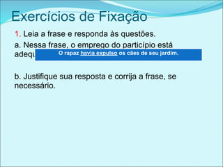 Exercícios de Fixação
1. Leia a frase e responda às questões.
a. Nessa frase, o emprego do particípio está
adequado ou não?havia expulso os cães de seu jardim.
             O rapaz



b. Justifique sua resposta e corrija a frase, se
necessário.
 