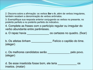 2. Discorra sobre a afirmação: os verbos Ser e Ir, além de verbos irregulares,
também recebem a denominação de verbos anômalos.
3. Exemplifique sua resposta anterior conjugando os verbos no presente, no
pretérito perfeito e no pretérito perfeito do indicativo.
4. Complete as frases com o particípio regular ou irregular do
verbo abundante entre parênteses.
a. O rapaz havia ______________ os cartazes no quadro. (fixar)

b. Os atletas tinham _____________ Felício o capitão do time.
(eleger)

c. Os melhores candidatos serão ______________ pelo povo.
(eleger)

d. Se esse inseticida fosse bom, ele teria ____________ os
insetos. (matar)
 