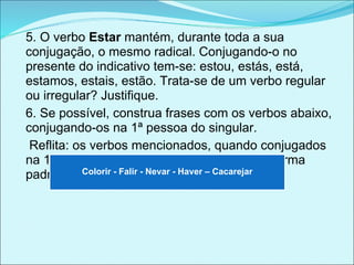 5. O verbo Estar mantém, durante toda a sua
conjugação, o mesmo radical. Conjugando-o no
presente do indicativo tem-se: estou, estás, está,
estamos, estais, estão. Trata-se de um verbo regular
ou irregular? Justifique.
6. Se possível, construa frases com os verbos abaixo,
conjugando-os na 1ª pessoa do singular.
 Reflita: os verbos mencionados, quando conjugados
na 1ª pessoa do singular, são aceitos pela norma
padrão ? Justifique. - Nevar - Haver – Cacarejar
           Colorir - Falir
 