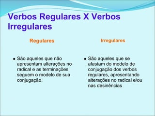 Verbos Regulares X Verbos
Irregulares
       Regulares                   Irregulares


  São aqueles que não        São aqueles que se
  apresentam alterações no   afastam do modelo de
  radical e as terminações   conjugação dos verbos
  seguem o modelo de sua     regulares, apresentando
  conjugação.                alterações no radical e/ou
                             nas desinências
 