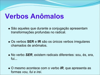 Verbos Anômalos
 São aqueles que durante a conjugação apresentam
 transformações profundas no radical.

 Os verbos SER e IR são os únicos verbos irregulares
 chamados de anômalos.

 No verbo SER, existem radicais diferentes: sou, és, era,
 fui...

 O mesmo acontece com o verbo IR, que apresenta as
 formas vou, fui e irei.
 