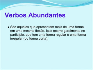 Verbos Abundantes
 São aqueles que apresentam mais de uma forma
 em uma mesma flexão. Isso ocorre geralmente no
 particípio, que tem uma forma regular e uma forma
 irregular (ou forma curta):
 