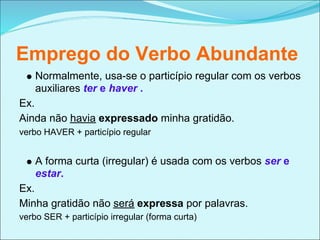 Emprego do Verbo Abundante
    Normalmente, usa-se o particípio regular com os verbos
    auxiliares ter e haver .
Ex.
Ainda não havia expressado minha gratidão.
verbo HAVER + particípio regular


    A forma curta (irregular) é usada com os verbos ser e
    estar.
Ex.
Minha gratidão não será expressa por palavras.
verbo SER + particípio irregular (forma curta)
 
