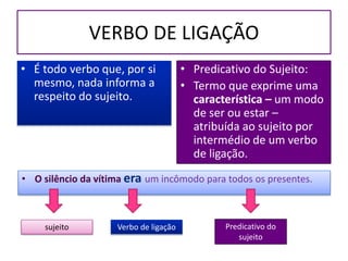 VERBO DE LIGAÇÃO
• É todo verbo que, por si
mesmo, nada informa a
respeito do sujeito.
• Predicativo do Sujeito:
• Termo que exprime uma
característica – um modo
de ser ou estar –
atribuída ao sujeito por
intermédio de um verbo
de ligação.
• O silêncio da vítima era um incômodo para todos os presentes.
sujeito Verbo de ligação Predicativo do
sujeito
 