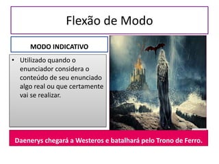 Flexão de Modo
MODO INDICATIVO
• Utilizado quando o
enunciador considera o
conteúdo de seu enunciado
algo real ou que certamente
vai se realizar.
Daenerys chegará a Westeros e batalhará pelo Trono de Ferro.
 