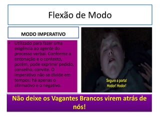 Flexão de Modo
MODO IMPERATIVO
• Utilizado para fazer uma
exigência ao agente do
processo verbal. Conforme a
entonação e o contexto,
porém, pode exprimir pedido,
conselho, convite. O
Imperativo não se divide em
tempos; há apenas o
afirmativo e o negativo.
Não deixe os Vagantes Brancos virem atrás de
nós!
 