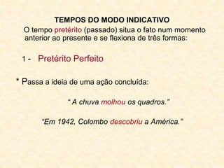 TEMPOS DO MODO INDICATIVO
O tempo pretérito (passado) situa o fato num momento
anterior ao presente e se flexiona de três formas:
1 - Pretérito Perfeito
* Passa a ideia de uma ação concluída:
“ A chuva molhou os quadros.”
“Em 1942, Colombo descobriu a América.”
 