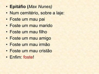 • Epitáfio (Max Nunes)
• Num cemitério, sobre a laje:
• Foste um mau pai
• Foste um mau marido
• Foste um mau filho
• Foste um mau amigo
• Foste um mau irmão
• Foste um mau cristão
• Enfim: foste!
 