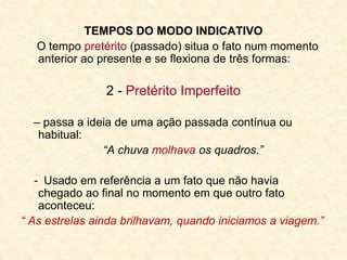 TEMPOS DO MODO INDICATIVO
O tempo pretérito (passado) situa o fato num momento
anterior ao presente e se flexiona de três formas:
2 - Pretérito Imperfeito
– passa a ideia de uma ação passada contínua ou
habitual:
“A chuva molhava os quadros.”
- Usado em referência a um fato que não havia
chegado ao final no momento em que outro fato
aconteceu:
“ As estrelas ainda brilhavam, quando iniciamos a viagem.”
 