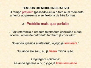 TEMPOS DO MODO INDICATIVO
O tempo pretérito (passado) situa o fato num momento
anterior ao presente e se flexiona de três formas:
3 - Pretérito mais-que-perfeito
- Faz referência a um fato totalmente concluído e que
ocorreu antes de outro fato também já concluído:
“Quando ligamos a televisão, o jogo já terminara.”
“Quando ele saiu, eu já fizera minha lição.
Linguagem cotidiana:
Quando ligamos a tv, o jogo já tinha terminado.
 