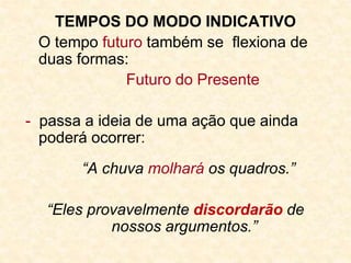 TEMPOS DO MODO INDICATIVO
O tempo futuro também se flexiona de
duas formas:
Futuro do Presente
- passa a ideia de uma ação que ainda
poderá ocorrer:
“A chuva molhará os quadros.”
“Eles provavelmente discordarão de
nossos argumentos.”
 