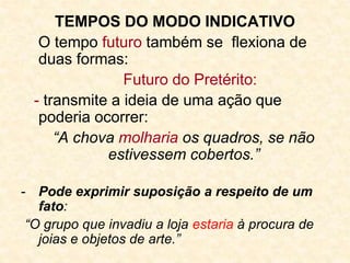 TEMPOS DO MODO INDICATIVO
O tempo futuro também se flexiona de
duas formas:
Futuro do Pretérito:
- transmite a ideia de uma ação que
poderia ocorrer:
“A chova molharia os quadros, se não
estivessem cobertos.”
- Pode exprimir suposição a respeito de um
fato:
“O grupo que invadiu a loja estaria à procura de
joias e objetos de arte.”
 