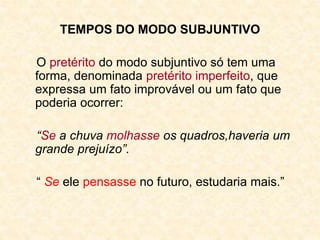 TEMPOS DO MODO SUBJUNTIVO
O pretérito do modo subjuntivo só tem uma
forma, denominada pretérito imperfeito, que
expressa um fato improvável ou um fato que
poderia ocorrer:
“Se a chuva molhasse os quadros,haveria um
grande prejuízo”.
“ Se ele pensasse no futuro, estudaria mais.”
 
