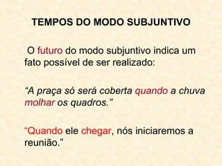 TEMPOS DO MODO SUBJUNTIVO
O futuro do modo subjuntivo indica um
fato possível de ser realizado:
“A praça só será coberta quando a chuva
molhar os quadros.”
“Quando ele chegar, nós iniciaremos a
reunião.”
 